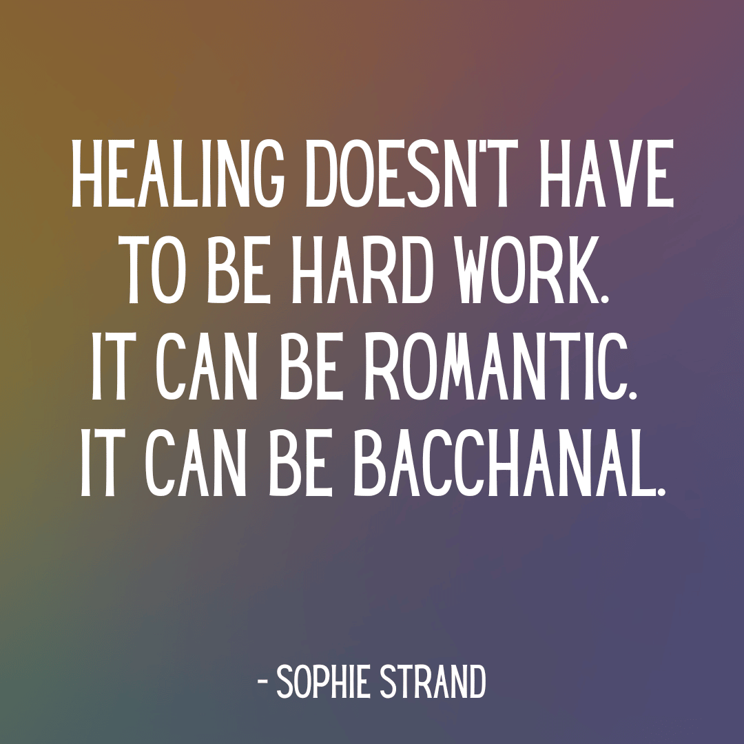 "Healing doesn't have to be hard work.  it can be romantic.  it can be bacchanal." - Sophie Strand