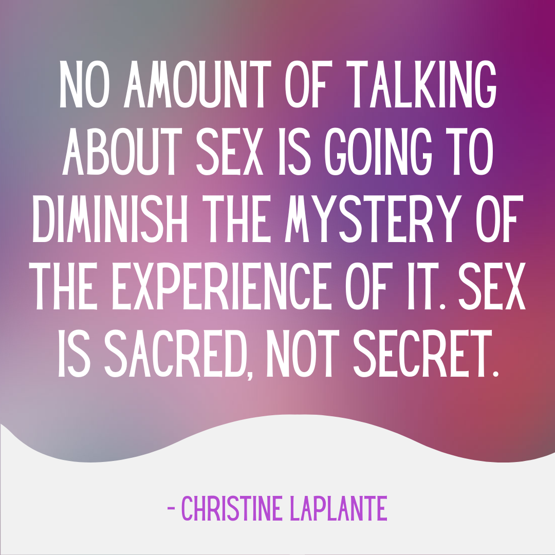 “No amount of talking about sex is going to diminish the mystery of the experience of it. Sex is Sacred, Not Secret.” ? Christine Laplante