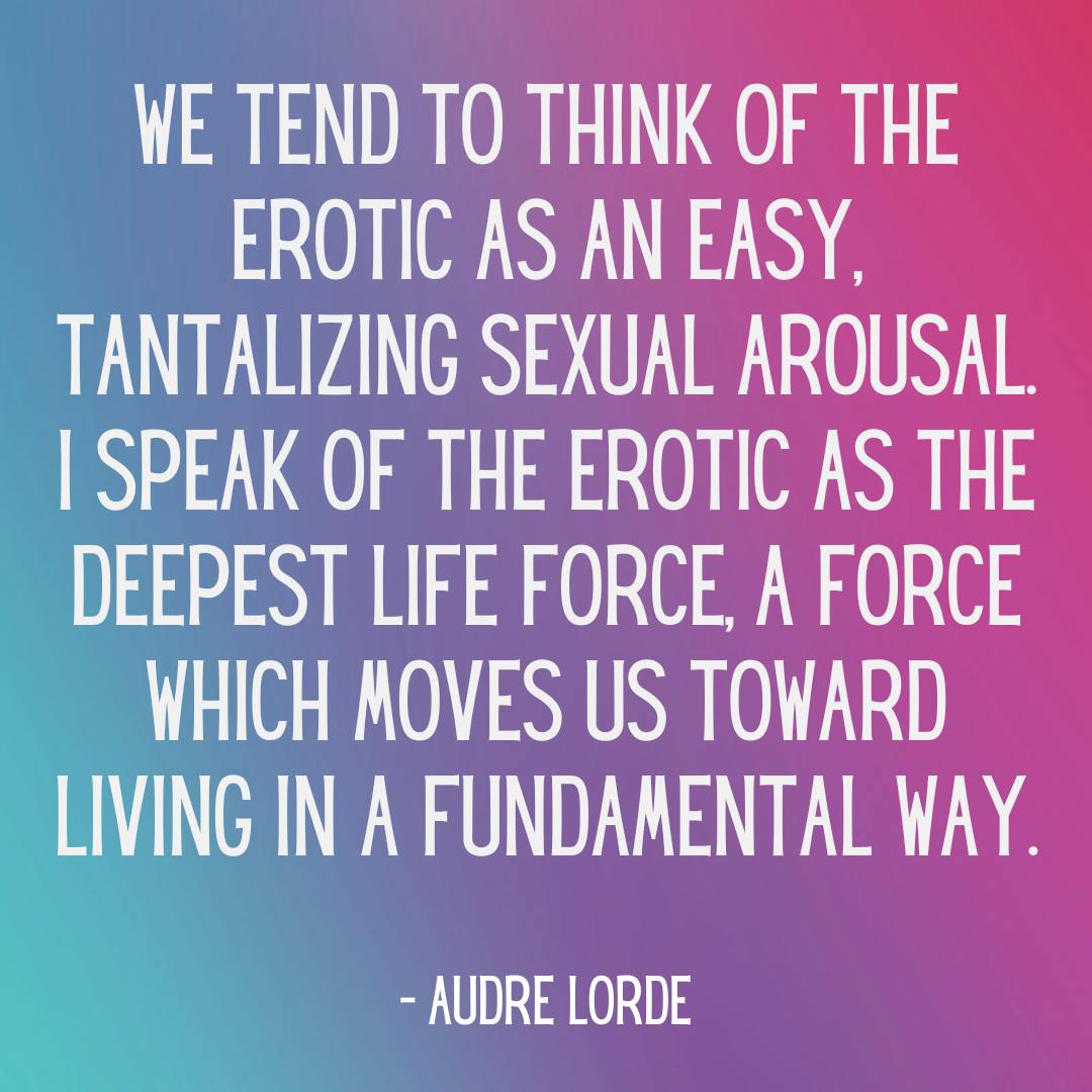 We tend to think of the erotic as an easy, tantalizing sexual arousal. I speak of the erotic as the deepest life force, a force which moves us toward living in a fundamental way. - Audre Lorde