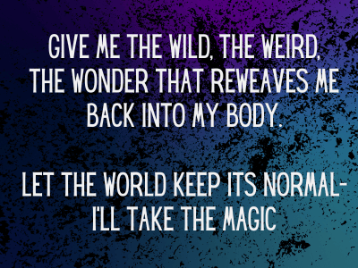 Give me the wild, the weird, the wonder that reweaves me back into my body. Let the world keep its normal--I'll take the magic.