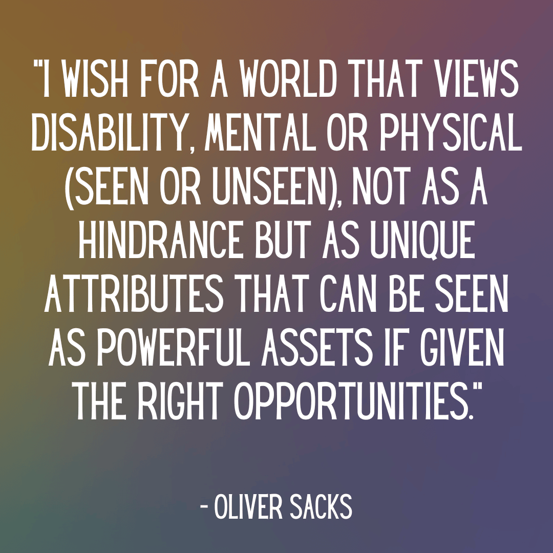 “I wish for a world that views disability, mental or physical, not as a hindrance but as unique attributes that can be seen as powerful assets if given the right opportunities.”