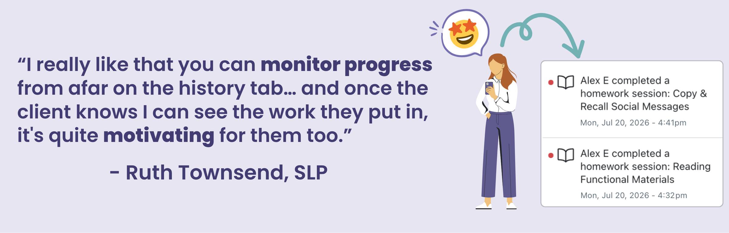 Quote "I really like that you can monitor progress from afar on the history tab... and once the client knows I can see the work they put in, it's quite motivating for them too." - Ruth Townsend, SLP