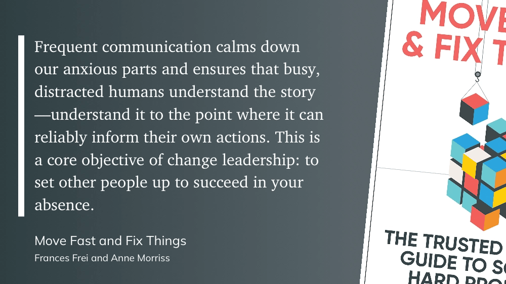 Graphic quote. From Move Fast and Fix Things: "Frequent communication calms down our anxious parts and ensures that busy, distracted humans understand the story, understand it to the point where it can reliably inform their own actions. This is a core objective of change leadership: to set other people up to succeed in your absence."