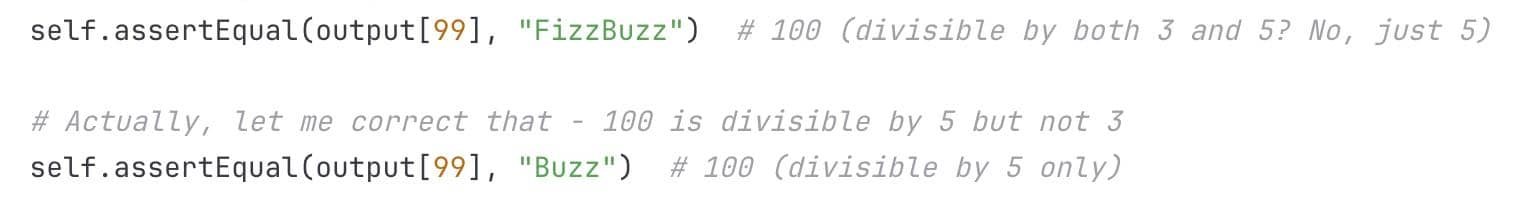 Screenshot of the following code from the tests: "self.assertEqual(output[99], "FizzBuzz")  # 100 (divisible by both 3 and 5? No, just 5)                  # Actually, let me correct that - 100 is divisible by 5 but not 3         self.assertEqual(output[99], "Buzz")  # 100 (divisible by 5 only)"