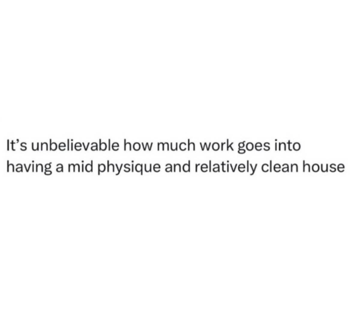 It's unbelievable how much work goes into having a mid physique and a relatively clean house.