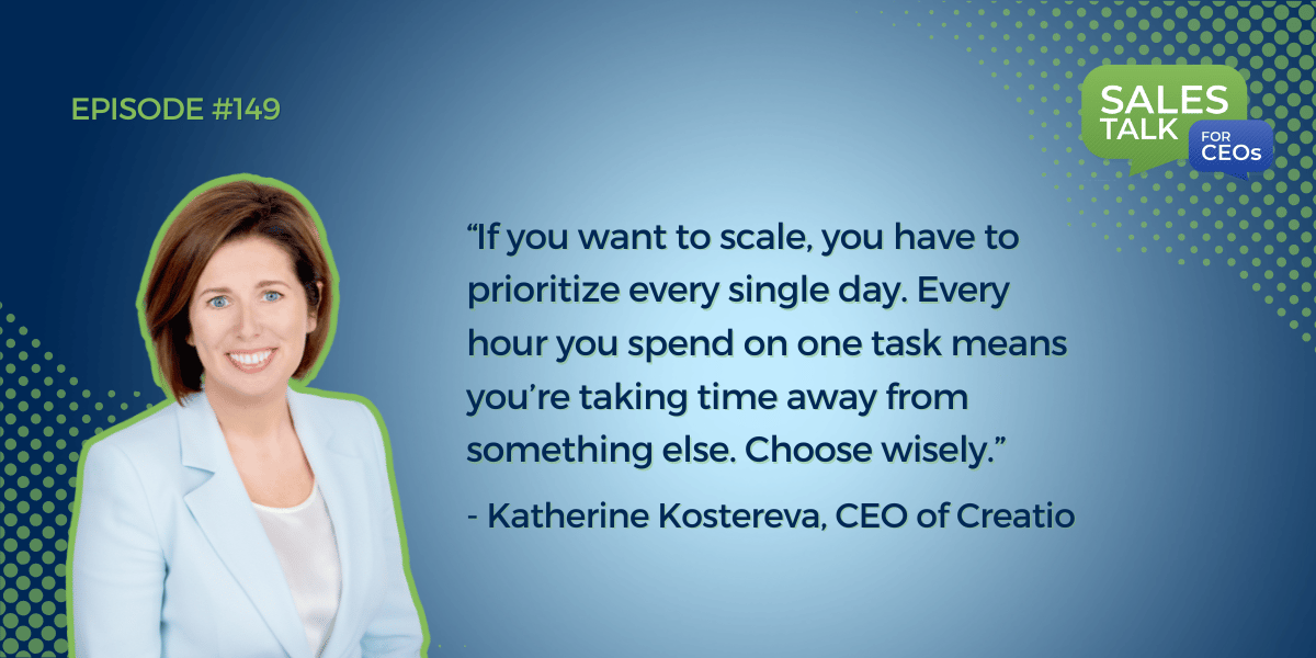 Ep 149 quote by Katherine Kosterva, CEO of Creatio, "If you want to scale, you have to prioritize every single day. Every hour you spend on one task means you’re taking time away from something else. Choose wisely."