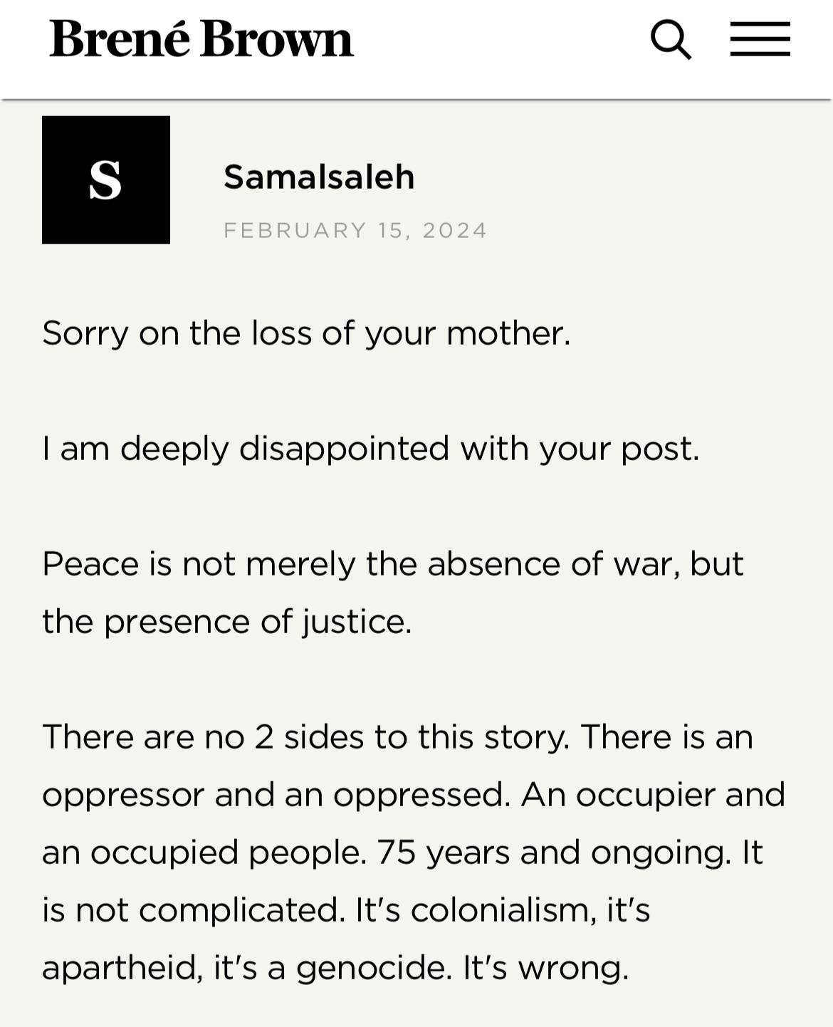 Screenshot from Brené Brown's website: Samalsaleh February 15, 2024 "Sorry on the loss of your mother. I am deeply disappointed with your post. Peace is not merely the absence of war, but the presence of justice. There are no 2 sides to this story. There is an oppressor and and oppressed. An occupier and an occupied people. 75 years and ongoing. It is not complicated. It's colonialism, it's apartheid, it's a genocide. It's wrong."