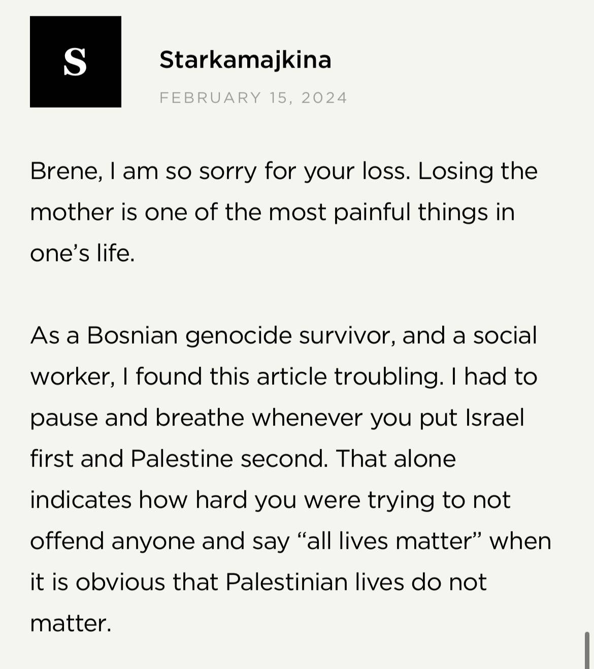Screenshot from Brené Brown's website: Starkamajkina on February 15, 2024 "Brene, I am so sorry for your loss. Losing the mother is one of the most painful things in one's life. As a Bosnian genocide survivor, and a social worker, I found this article troubling. I had to pause and breathe whenever you put Israel first and Palestine second. That alone indicates how hard you were trying to not offend anyone and say "all lives matter" when it is obvious that Palestinian lives do not matter."