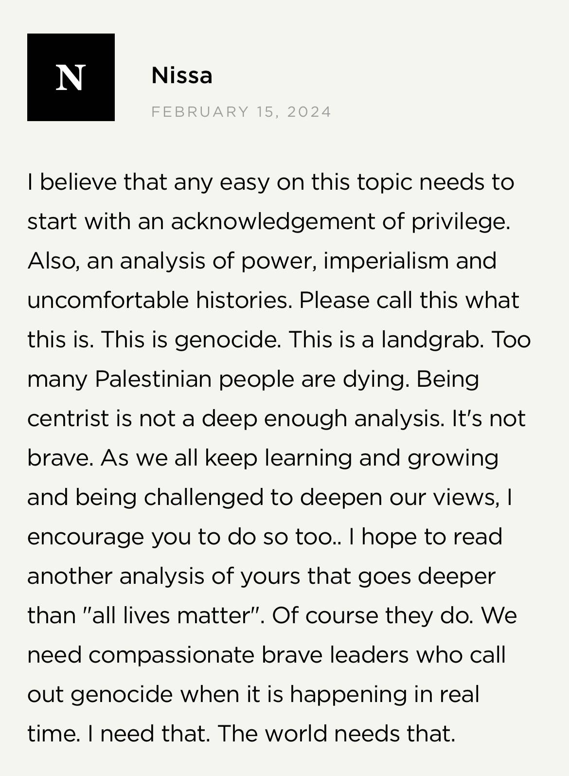 Screenshot from Brené Brown's website: Nissa on February 15, 2024 "I believe that any essay on this topic need to start with an acknowledgement of privilege. Also, an analysis of power, imperialism and uncomfortable histories. Please call this what this is. This is genocide. This is a landgrab. Too many Palestinian people are dying. Being centrist is not a deep enough analysis. It's not brave. As we all keep learning and growing and being challenged to deepen our views, I encourage you to do so, too. I hope to read another analysis of yours that goes deeper than "all lives matter." Of course they do. We need compassionate brave leaders who call out genocide when it is happening in real time. I need that. The world needs that.