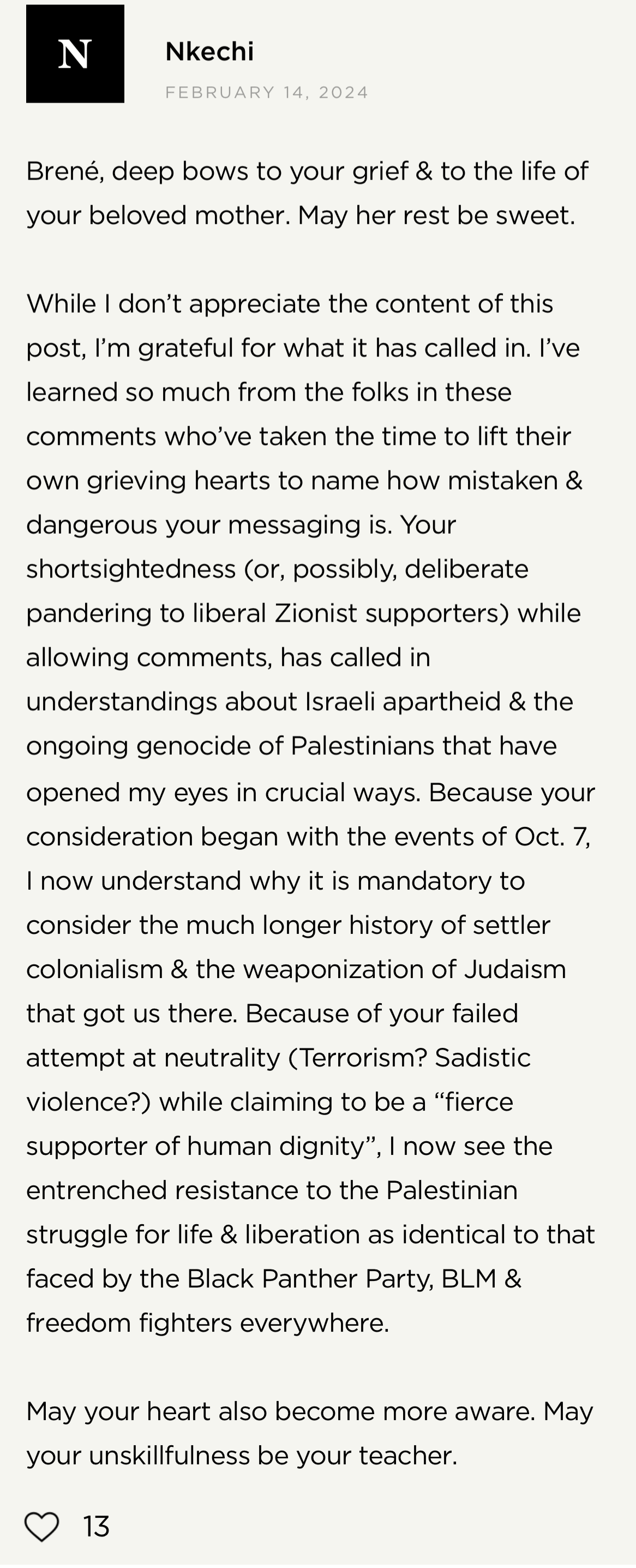 Screenshot from Brené Brown's website: Nkechi on February 15, 2024 "Brené, deep bows to your grief and to the life of your beloved mother. May her rest be sweet. While I don't appreciate the content of this post, I'm grateful for what it has called in. I've learned so much from the folks in these comments who've taken the time to life their own grieving hearts to name how mistaken and dangerous your messaging is. Your shortsightedness (or, possibly, deliberate pandering to liberal Zionist supporters) while allowing comments, has called in understandings about Israeli apartheid and the ongoing genocide of Palestinians that have opened my eyes in crucial ways. Because your consideration began with the events of October 7, I now understand why it is mandatory to consider the much longer history of settler colonialism and the weaponization of Judaism that got us there. Because of your failed attempt at neutrality (Terrorism? Sadistic violence?) while claiming to be a "fierce supporter of human dignity," I now see the entrenched resistance to the Palestinian struggle for life and liberation as identical to that faced by the Black Panther Party, BLM and freedom fighters everywhere. May your heart become more aware. May your unskillfulness be your teacher."