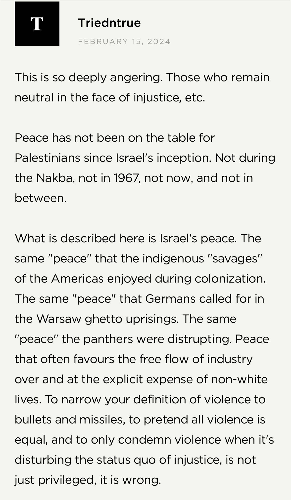 Screenshot from Brené Brown's website: Triedntrue on February 15, 2024 "This is so deeply angering. Those who remain neutral in the face of injustice, etc. Peace has not been on the table for Palestinians since Israel's inception. Not during the Nakba, not in 1967, not now, and not in between. What is described here is Israel's peace. The same "peace" that the indigenous "savages" of the Americas enjoyed during colonization. The same "peace" that Germans called for in Warsaw ghetto uprisings. The same "peace" teh panthers were disrupting. Peace that often favours the free flow of industry over and at the explicit expense of non-white lives. To narrow your definition of violence to bullets and missiles, to pretend all violence is equal, and to only condemn violence when it's disturbing the status quo of injustice, is not just privileged, it is wrong."