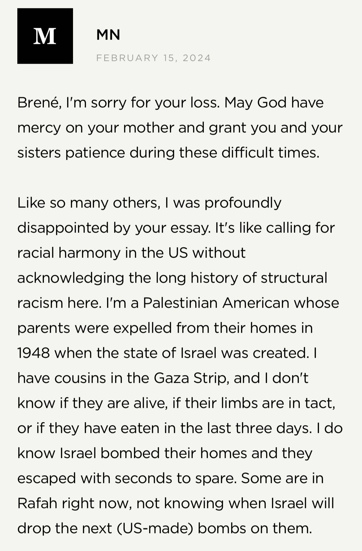 Screenshot from Brené Brown's website: M.N. on February 15, 2024 "Brené, I'm sorry for your loss. May God have mercy on your mother and grant you and your sisters patience during these difficult times. Like so many others, I was profoundly disappointed by your essay. It's like calling for racial harmony in the US without acknowledging the long history of structural racism here. I'm a Palestinian American whose parents were expelled from their homes in 1948 when the state of Israel was created. I have cousins in the Gaza Strip, and I don't know if they are alive, if their limbs are in tact, or if they have eaten in the last three days. I do know Israel bombed their homes and they escaped with seconds to spare. Some are in Rafah right now, not knowing when Israel will drop the next (US-made) bombs on them."