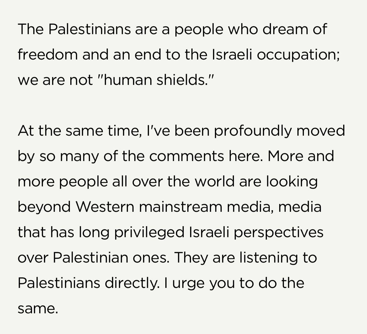 Screenshot from Brené Brown's website: "The Palestinians are a people who dream of freedom and an end to the Israeli occupation; we are not "human shields." At the same time, I've been profoundly moved by so many of the comments here. More and more people all over the world are looking beyond Western mainstream media, media that has long privileged Israeli perspectives over Palestinian ones. They are listening to Palestinians directly. I urge you to do the same.