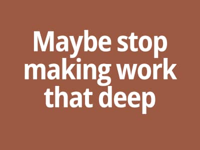 Maybe stop making work that deep