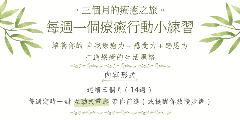 三個月的療癒之旅～每週一個療癒行動小練習 培養你的自我療癒力＋感受力＋感恩力，打造療癒的生活風格內容形式：連續三個月（14週），每週定時一封電郵帶你前進（或提醒你放慢步調）