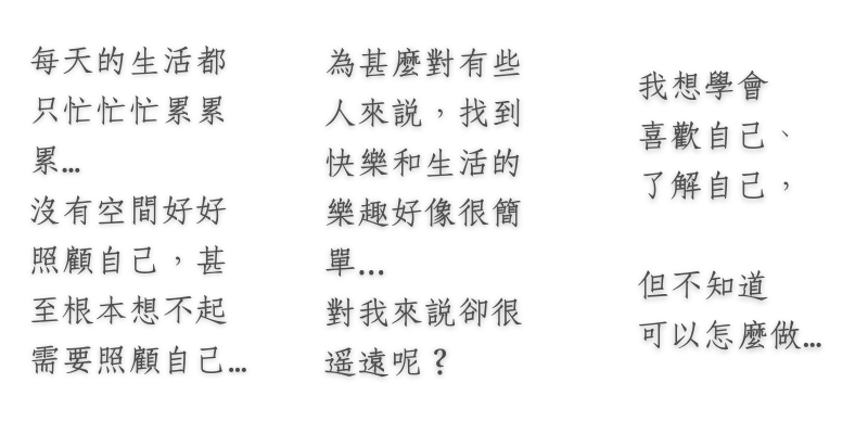 「每天的生活都只忙忙忙累累累…沒有空間好好照顧自己，甚至根本想不起需要照顧自己…」 「為甚麼對有些人來說，找到快樂和生活的樂趣好像很簡單，對我來說卻很遙遠呢？」 「我想學會喜歡自己、了解自己，但不知道可以怎麼做…」