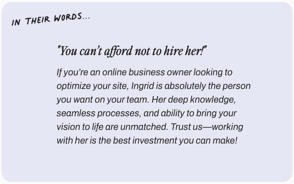 In their words: You can't afford not to hire her. If you’re an online business owner looking to optimize your site, Ingrid is absolutely the person you want on your team. Her deep knowledge, seamless processes, and ability to bring your vision to life are unmatched. Trust us—working with her is the best investment you can make!