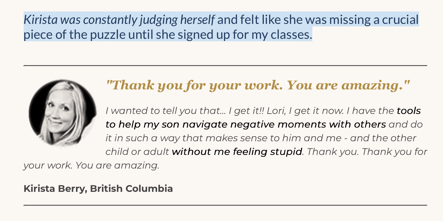 Kirista, British Columbia "I get it now! I have the tools to help my son navigate tough moments without me feeling stupid. Thank you for your work — you are amazing."