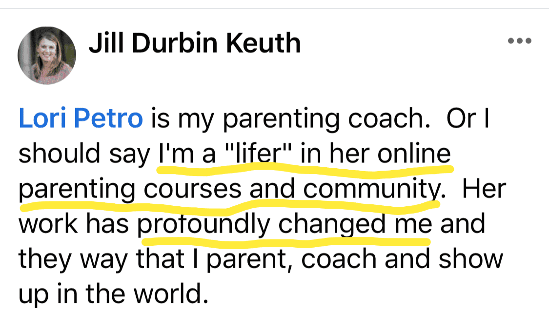 Testimonial: Jill Durbin Keuth Lori Petro is my parenting coach. Or I should say I'm a "lifer" in her online parenting courses and community. Her work has protoundly changed me and they way that I parent, coach and show up in the world. 