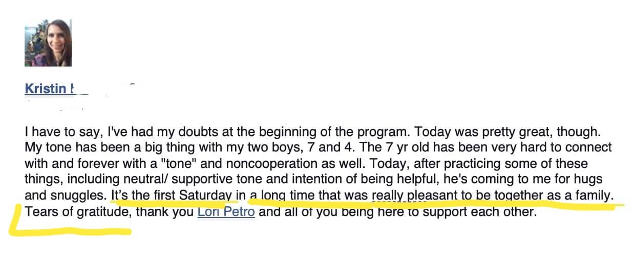 testimonial: Thave to say, I've had my doubts at the beginning of the program. Today was pretty great, though. My tone has been a big thing with my two boys, 7 and 4. The 7 yr old has been very hard to connect with and forever with a "tone" and noncooperation as well. Today, after practicing some of these things, including neutral/ supportive tone and intention of being helpful, he's coming to me for hugs and snuggles. It's the first Saturday in a long time that was really pleasant to be together as a family. Tears of gratitude, thank you Lori Petro and all of you being here to support each other.