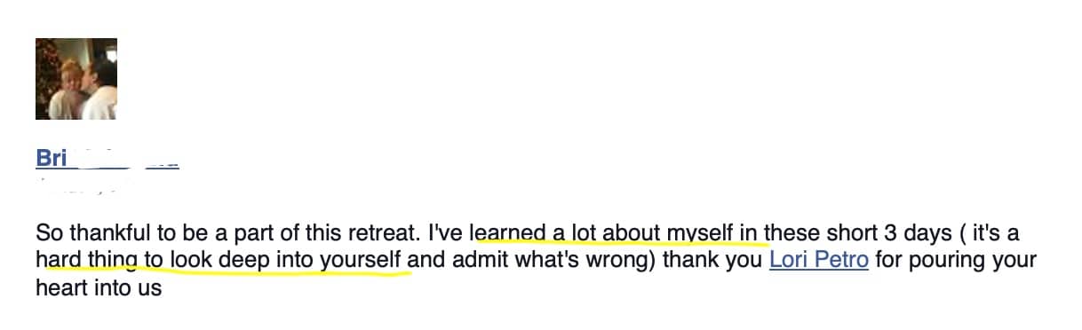 Testimonial: So thankful to be a part of this retreat. I've learned a lot about myself in these short 3 days ( it's a hard thing to look deep into yourself and admit what's wrong) thank you Lori Petro for pouring your heart into us