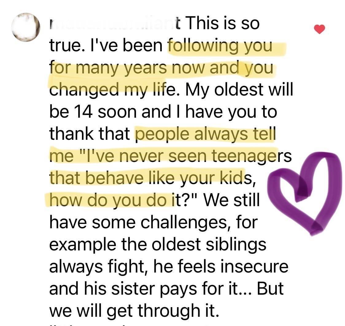 Testimonial: This is so true. I've been following you for many years now and you changed my life. My oldest will be 14 soon and I have you to thank that people always tell me "I've never seen teenagers that behave like your kids, how do you do it?"