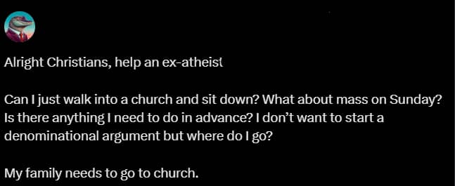 X post: Alright Christians, help an ex-atheist. Can I just walk into a church and sit down? What about mass on Sunday? Is there anything I need to do in advance? I don't want to start a denominational argument but where do I go? My family needs to go to church.