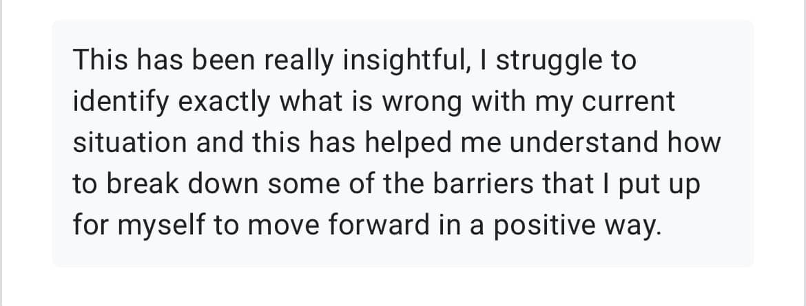 A screenshot from a Google form that reads: 'This has been really insightful. I struggle to identify exactly what is wrong with my current situation and this has helped me understand how to break down some of the barriers that I put up for myself to move forward in a positive way,'