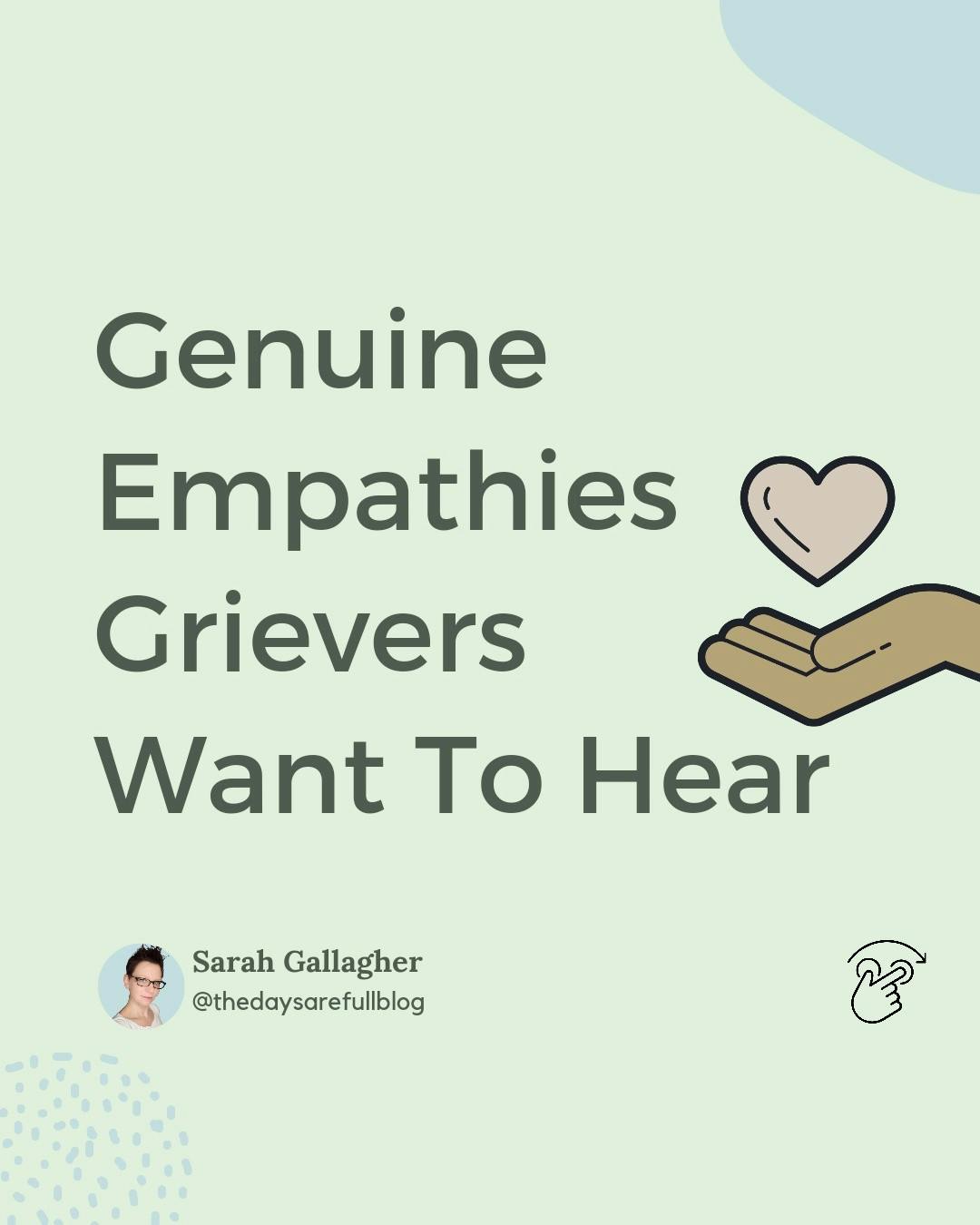 Genuine Empathies Grievers Want to hear.

When someone is greiving the belonging to a support system comes naturally. But we often don't understand the impact of our words.

Our intention might not be wrong, we definitely are just trying to be an urnest support to the grievers but that might not be the case.

Here's some examples of genuine Empathies a griever wants to hear. Take a look and try to lend your support to the person you know greiving.

What other empathies will you add here that a griever would like to hear?

.
.
.
#sarahgallagher #thedaysarefullblog 
#widowshelpingwidows #widowsofinstagram #griefcoach #lifeafterloss  #lifejourney #lifejourneys #griefjourney #widows #widowspeak #youngwidows #griefquotes #griefjourney #griefsupport #griefsucks #griefawarness #griefandloss #griefshare #griefrevolution #griefwork #widowshelpingwidows #widowhood #widowlife  #thegriefgal #widowclub #youngwidows #griefrecovery #griefwork #griefjourney
