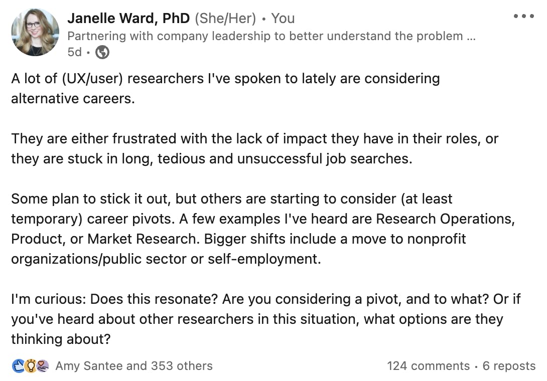 A screenshot of my recent LinkedIn post: "A lot of (UX/user) researchers I've spoken to lately are considering alternative careers.  They are either frustrated with the lack of impact they have in their roles, or they are stuck in long, tedious and unsuccessful job searches.  Some plan to stick it out, but others are starting to consider (at least temporary) career pivots. A few examples I've heard are Research Operations, Product, or Market Research. Bigger shifts include a move to nonprofit organizations/public sector or self-employment.  I'm curious: Does this resonate? Are you considering a pivot, and to what? Or if you've heard about other researchers in this situation, what options are they thinking about?"