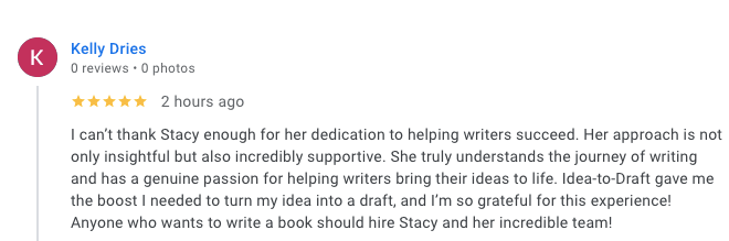 I can’t thank Stacy enough for her dedication to helping writers succeed. Her approach is not only insightful but also incredibly supportive. She truly understands the journey of writing and has a genuine passion for helping writers bring their ideas to life. Idea-to-Draft gave me the boost I needed to turn my idea into a draft, and I’m so grateful for this experience! Anyone who wants to write a book should hire Stacy and her incredible team!