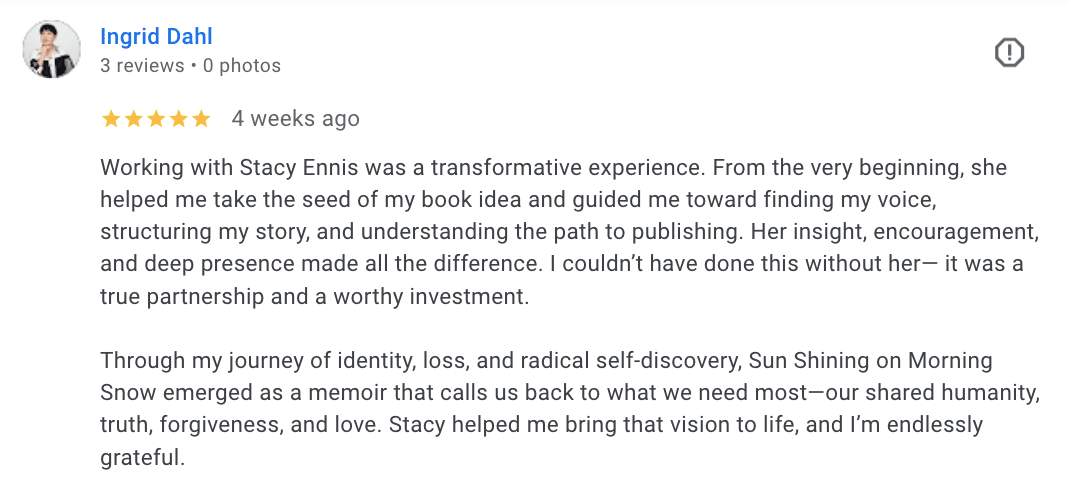 Working with Stacy Ennis was a transformative experience. From the very beginning, she helped me take the seed of my book idea and guided me toward finding my voice, structuring my story, and understanding the path to publishing. Her insight, encouragement, and deep presence made all the difference. I couldn’t have done this without her— it was a true partnership and a worthy investment.  Through my journey of identity, loss, and radical self-discovery, Sun Shining on Morning Snow emerged as a memoir that calls us back to what we need most—our shared humanity, truth, forgiveness, and love. Stacy helped me bring that vision to life, and I’m endlessly grateful.