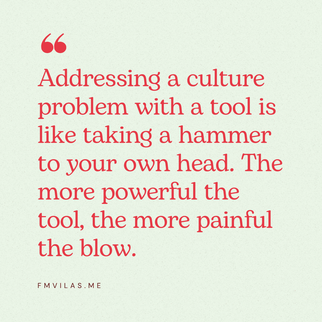 Addressing a culture problem with a tool is like taking a hammer to your own head. The more powerful the tool, the more painful the blow.
