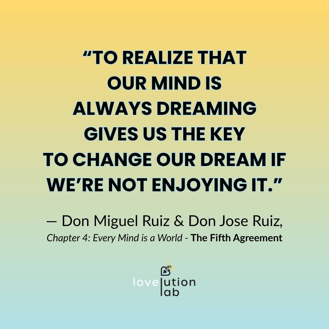 On a goldenrod to teal ombre background reads a quote from Don Miguel Ruiz & Don Jose Ruiz from Chapter 4: Every Mind is a World from The Fifth Agreement: "To realize that our minds are always dreaming gives us the key to change our dream if we're not enj