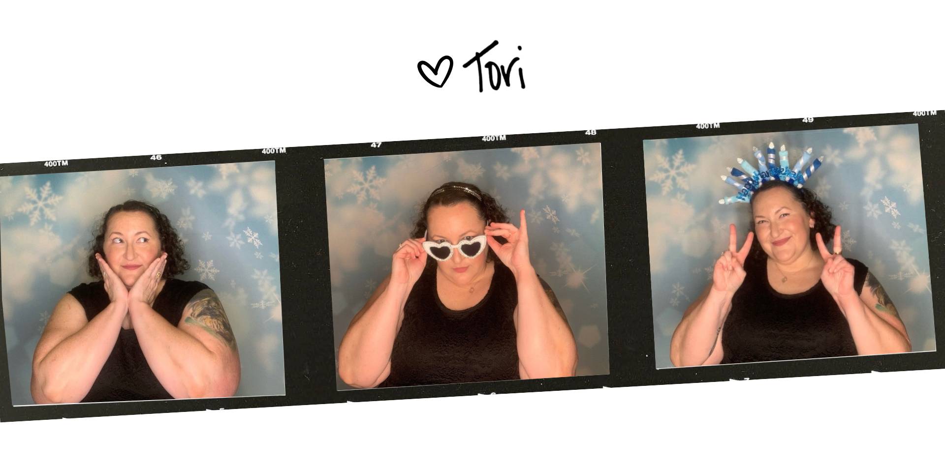 Tori's signature, followed by a film strip with three photobooth pictures of her: One cupping her face in her hands, one looking down over heartshaped sunglasses, and one giving double peace signs while wearing a menorah headband.