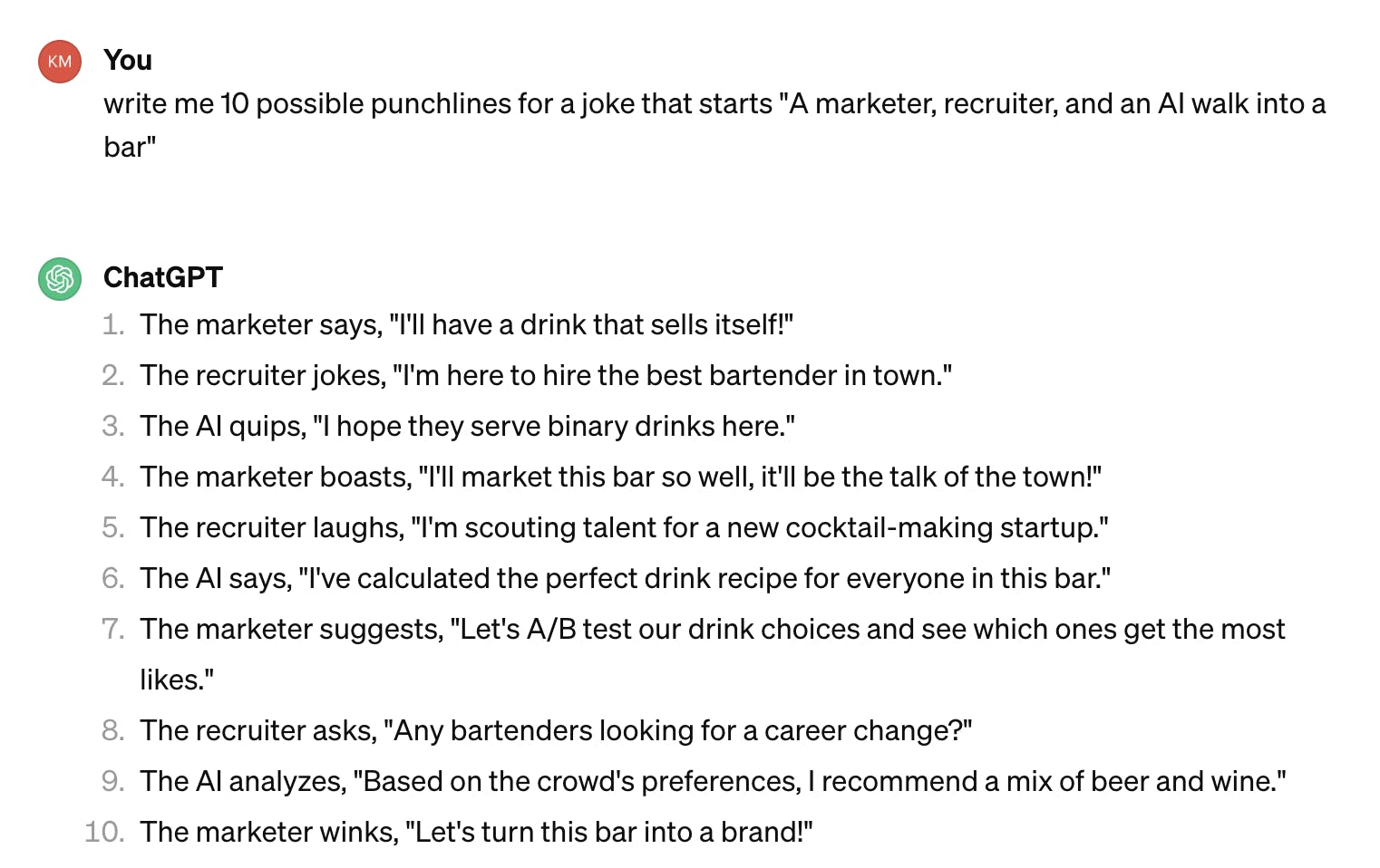 ChatGPT responses to the query above The marketer says, "I'll have a drink that sells itself!" The recruiter jokes, "I'm here to hire the best bartender in town." The AI quips, "I hope they serve binary drinks here." The marketer boasts, "I'll market this bar so well, it'll be the talk of the town!" The recruiter laughs, "I'm scouting talent for a new cocktail-making startup." The AI says, "I've calculated the perfect drink recipe for everyone in this bar." The marketer suggests, "Let's A/B test our drink choices and see which ones get the most likes." The recruiter asks, "Any bartenders looking for a career change?" The AI analyzes, "Based on the crowd's preferences, I recommend a mix of beer and wine." The marketer winks, "Let's turn this bar into a brand!"