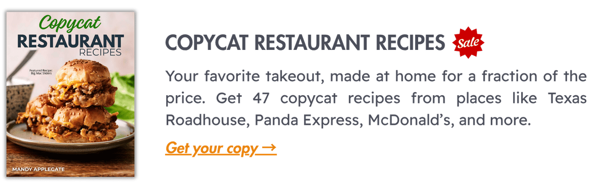 Copycat Restaurant Recipes (SALE): Your favorite takeout, made at home for a fraction of the price. Get 47 copycat recipes from places like Texas Roadhouse, Panda Express, McDonald’s, and more.