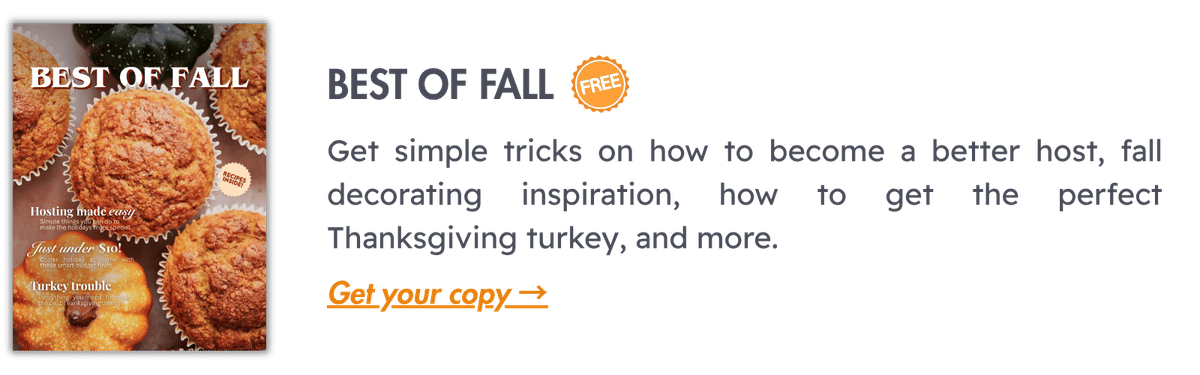 Best of Fall (FREE): Get simple tricks on how to become a better host, fall decorating inspiration, how to get the perfect Thanksgiving turkey, and more. 