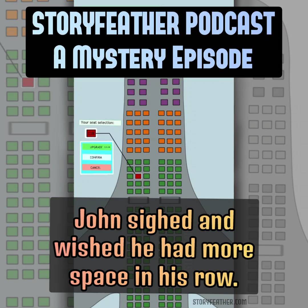Title card with the words “Storyfeather Podcast” and “A Mystery Episode” is displayed at top. Text displayed: “John sighed and wished he had more space in his row.” Digital drawing. Diagram. Partial view of an airplane, from nose to just behind the wings, displaying the configuration of seats. At top left are two fields. Top field reads, “Welcome, John. D.” Field below it reads, “Time remaining: 1:34.” A key to the right of the nose displays four boxes with text to the right: a purple box labeled “Available: First Class,” an orange box labeled “Available: Business Class,” a green box labeled “Available: Frugal Class,” and a clear box with a slash from top left to bottom right labeled: “Unavailable Reserved.” There is one center aisle. At the front of the plane are three rows of first class seats with four seats to a row. Behind this are five rows of business class seats with six seats to a row. Behind this are frugal class seats at six seats to a row, with rows more closely spaced than business class. The rows of frugal class seats continue to the bottom of image, separated into three visible clusters. One of the seats, third row down, second seat over is highlighted in red, and a line extends from it to a text box at left labeled “11B.” Above this box is a field labeled, “Your seat selection.”  Below the seat number is a field with three buttons labeled, “Upgrade $29.99,” “Confirm,” and “Cancel.” Borders at right and left make the original vertical rectangular image into a square. The borders contain faded close-up insets of the main image. Watermark of “Storyfeather” along the side where the right wing connects to the body. Website URL appears at bottom center.