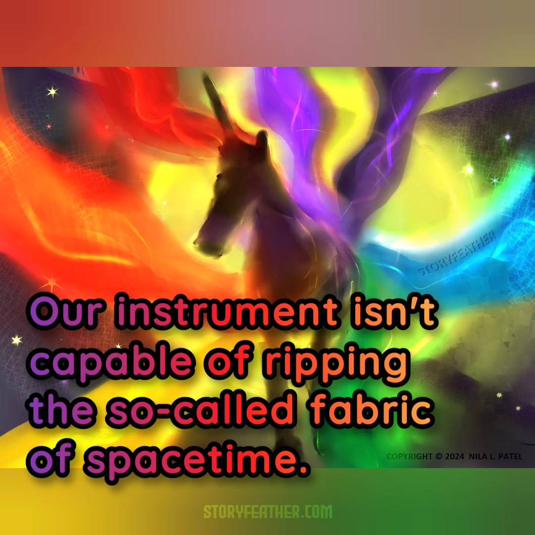 Digital drawing. Dark hazy shape of the front half of a unicorn, a horse with a single horn emerging from the front of the head, steps out from a glowing circle. Wide wavy bands of color emerge from behind the unicorn, corresponding to the seven colors of the rainbow, counterclockwise from top left: red, orange, yellow, green, blue, indigo, and violet. Tiny sparkles are scattered all around. Watermark of “Storyfeather” along top of blue band at middle right. Copyright notice at bottom right reads, “Copyright © 2024  Nila L. Patel.” Text from the story displayed: “Our instrument isn’t capable of ripping the so-called fabric of spacetime.” Site URL appears at bottom center.