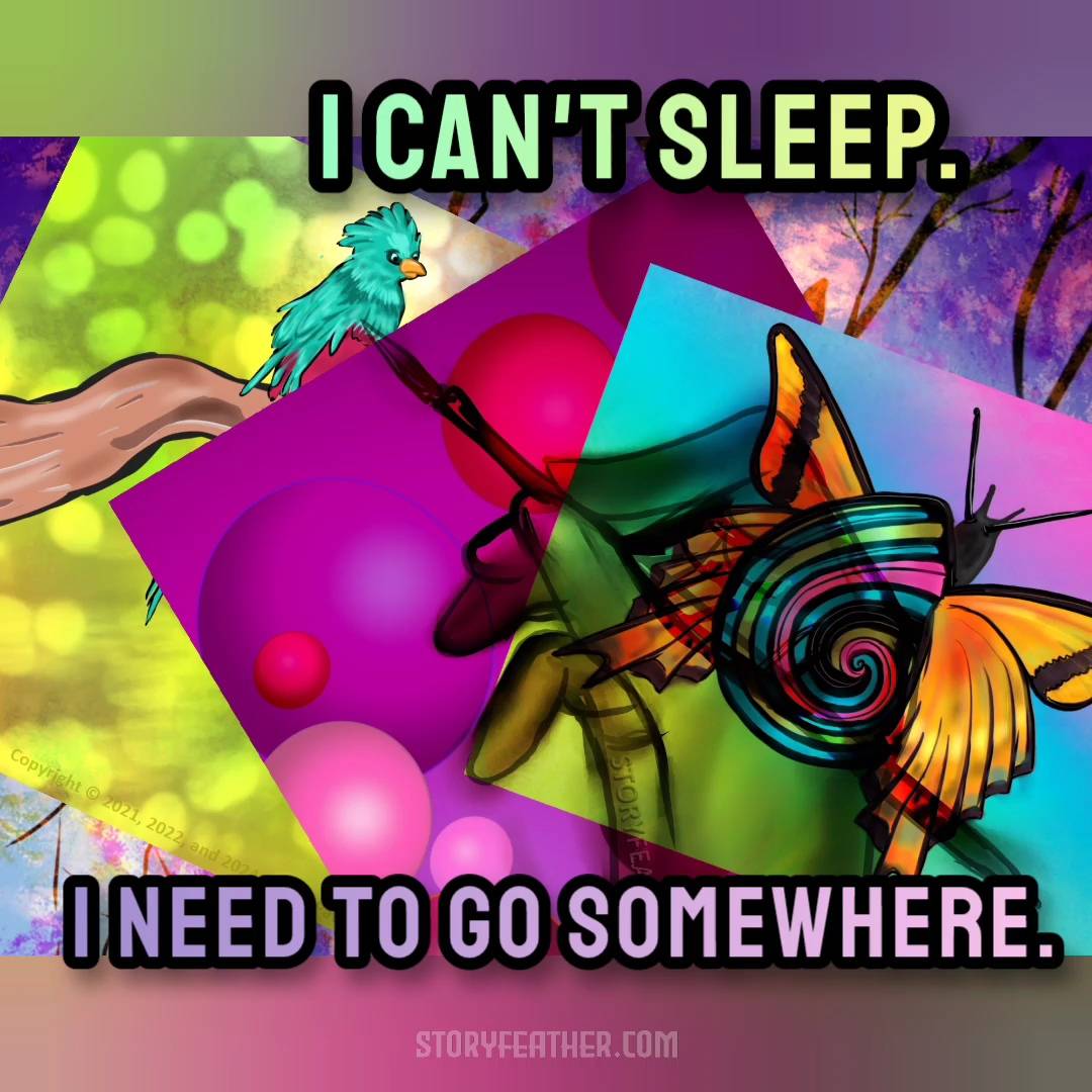 Digital drawing. Composite of multiple drawings layered atop each other, tilted at various angles, each partially visible, with the translucent image of a right hand holding a paintbrush over all. Background image displays hints of branches and leafy shapes in shades of pink and purple. Atop this at left a bird on a branch with green background. Atop this in the middle is bubbles in various shades of pink. Atop this at right is a snail with a multi-colored shell and butterfly wings. The tip of the paintbrush lies at middle left over the bird. Watermark of “Storyfeather” along palm below pinky finger. Copyright notice angled at left reads, “Copyright © 2021, 2022, and 2024  Nila L. Patel” Text from the story displayed: “I can’t sleep. I need to go somewhere.” Site URL appears at bottom center.