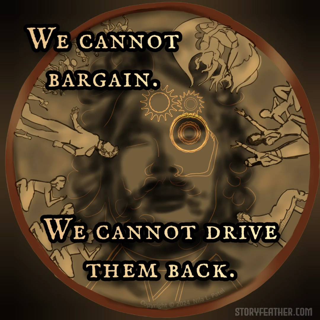 Digital drawing. A circular plate, or coin, or relief with a hazy bearded face at middle, overlaid with glowing forms of gears and lines. Around the plate’s circumference are simple images depicting clockwise from top left, a giant open-mouthed figure behind several people bearing shields and swords running; two demon or gargoyle figures; three figures at different heights, one kneeling and two with arms toward the demon figures; a figure reclining on a long seat; and three identical figures kneeling with hands held in praying posture. Watermark of “Storyfeather” along bottom of long seat. Copyright notice at bottom center reads, “Copyright © 2024  Nila L. Patel.” Lines from the story displayed: “We cannot bargain. We cannot drive them back.” Site URL appears at bottom right.