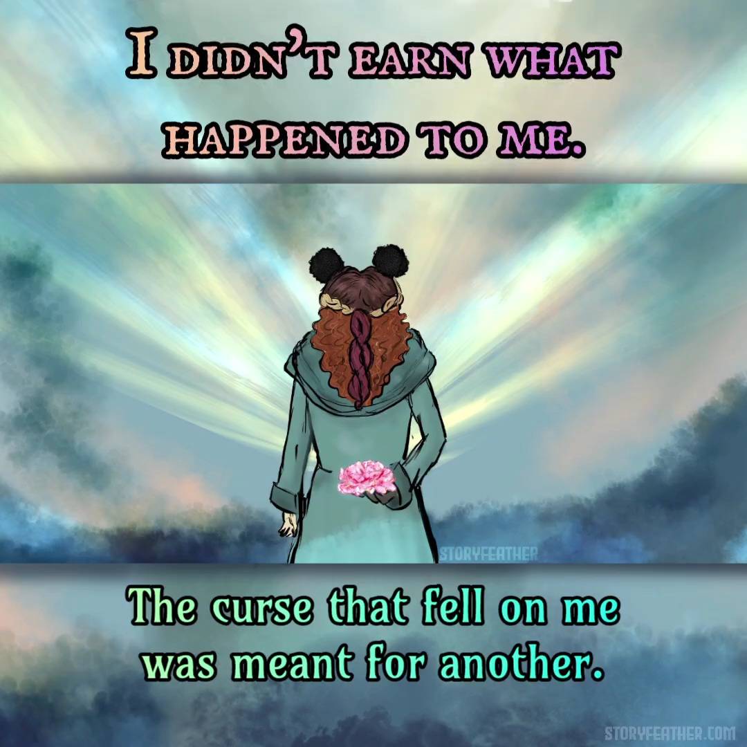 Text displayed: “I didn’t earn what happened to me. The curse that fell on me was meant for another.” Text fades. Digital drawing. At center, a girl seen from knees up and from the back, wearing a hooded robe or dress, and holding the right hand behind her back. The head of a pink carnation is held in the right hand. Different sections of the girl’s hair are of different colors and textures. In front of her at waist level, soft rays of light beam out at symmetrical angles. Watermark of “Storyfeather” at center right. Website URL appears at bottom right.