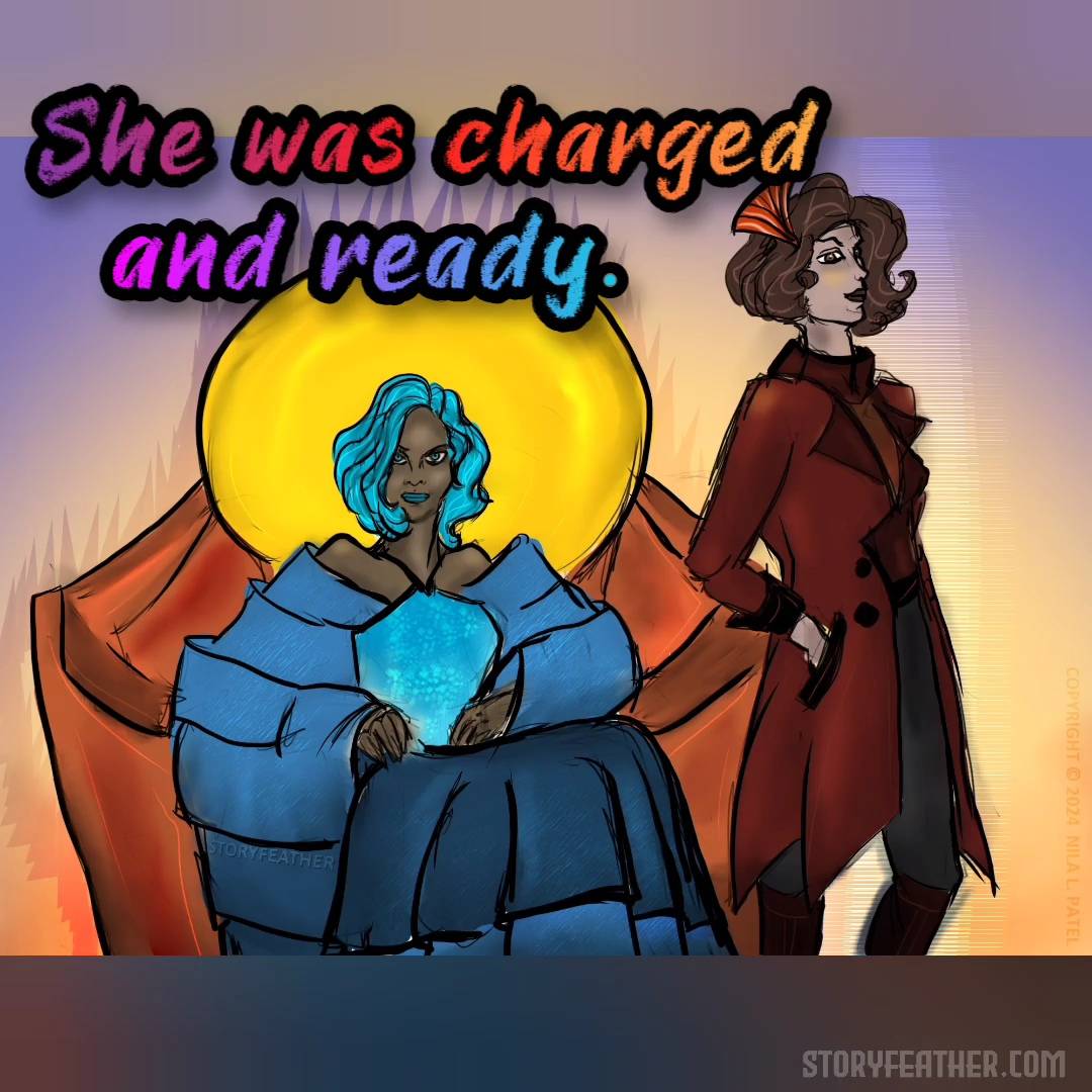 Digital drawing. Two women dressed in fashionable attire. At left, seated in a chair with a round golden disc behind the head and arms curving inward is a woman in a dress of various shades of blue with precise layers. Her hair, eyes, and lipstick are also shades of blue. Standing in profile at right is a women in a long maroon coat, pants, and boots, hand in pocket, and a decoration in her hair inspired by art deco styles. Both woman have arched brows and are smiling slightly. Watermark of “Storyfeather” along bottom of dress at left. Copyright notice along right edge of frame reads, “Copyright © 2024  Nila L. Patel.” Line from the story displayed: “She was charged and ready.” Site URL appears at bottom right.