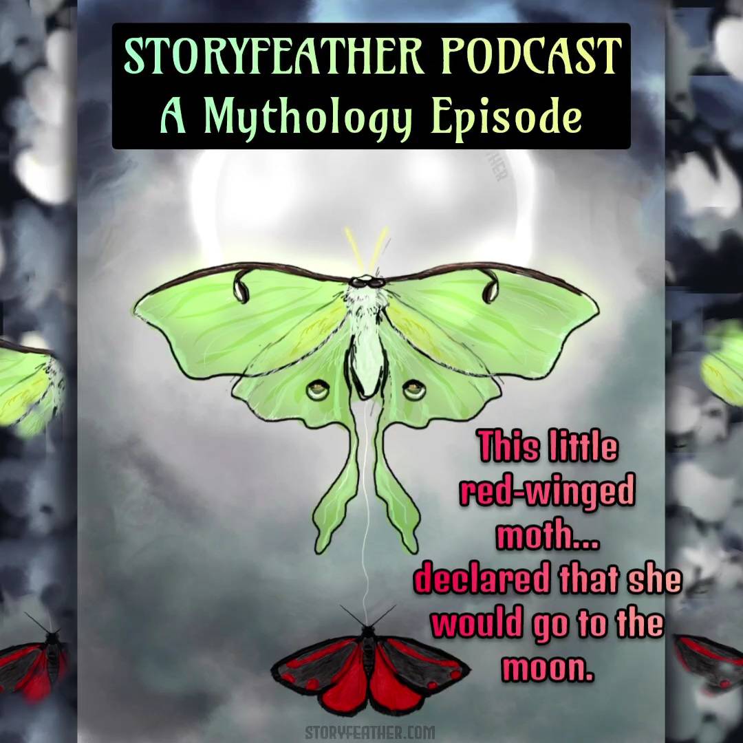 Title card with the words “Storyfeather Podcast” and “A Mythology Episode” is displayed at top. Text displayed: “This little red-winged moth…declared that she would go to the moon.” Digital drawing.  Top center, the glowing disc of the moon under a dark sky. The bottom part of the disc is obscured by a Luna moth seen from the top, wings outstretched.  A thin string connects the moth to another moth beneath, a small Cinnabar moth, also seen from the top with wings outstretched. Watermark of “Storyfeather” along inner curve of moon at top right. Website URL appears at bottom center.