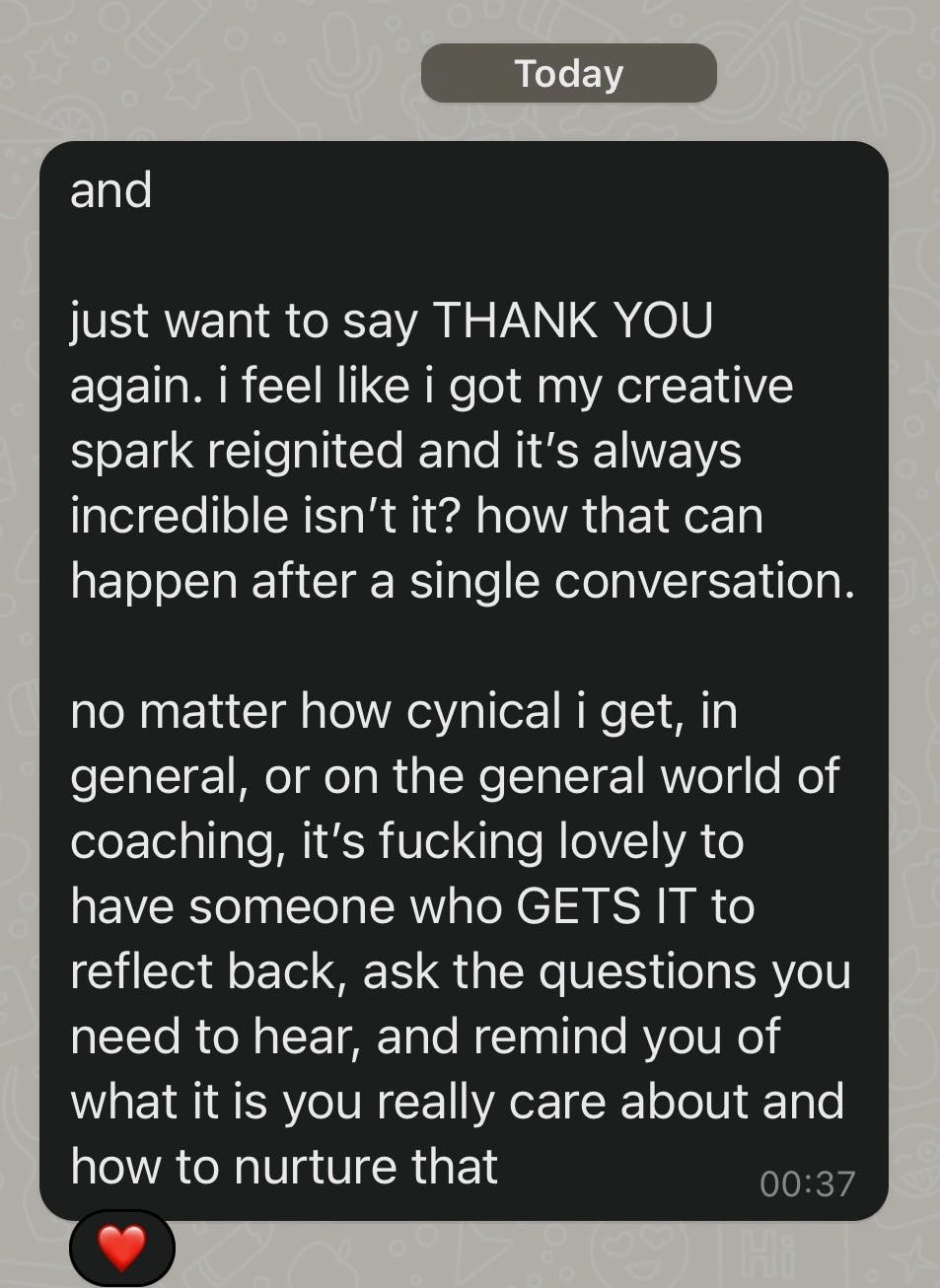 Screenshot of WhatsApp message that reads: “just want to say THANK YOU again. i feel like i got my creative spark reignited and it’s always incredible isn’t it? how that can happen after a single conversation.  no matter how cynical i get, in general, or on the general world of coaching, it’s fucking lovely to have someone who GETS IT to reflect back, ask the questions you need to hear, and remind you of what it is you really care about and how to nurture that”