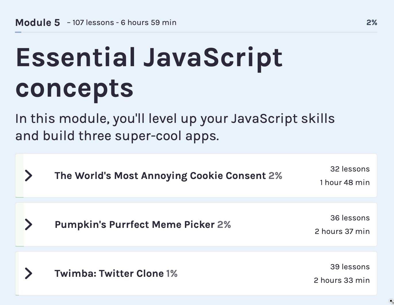 Essential JavaScript concepts In this module, you'll level up your JavaScript skills and build three super-cool apps. The world's most annoying cookie consent, Pumpkin's purrfect meme picker, twimba: twitter clone