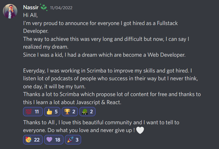 I Got Hired - Nassir's story - Hi All, I'm very proud to announce for everyone I got hired as a Fullstack Developer. The way to achieve this was very long and difficult but now, I can say I realized my dream. Since I was a kid, I had a dream which are become a Web Developer. Everyday, I was working in Scrimba to improve my skills and got hired. I listen lot of podcasts of people who success in their way but I never think, one day, it will be my turn. Thanks a lot to Scrimba which propose lot of content for free and thanks to this I learn a lot about Javascript & React. Thanks to All , I love this beautiful community and I want to tell to everyone. Do what you love and never give up ! 🤍