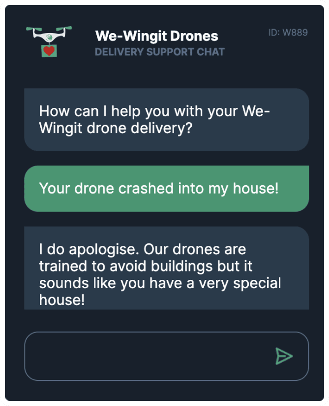 WeWingit Drones delivery support chat app. App says, “How can I help you with your WeWingit drone delivery?” User says, “Your drone crashed into my house!” App says “I do apologise. Our drones are trained to avoid buildings but it sounds like you have a very special house!” 