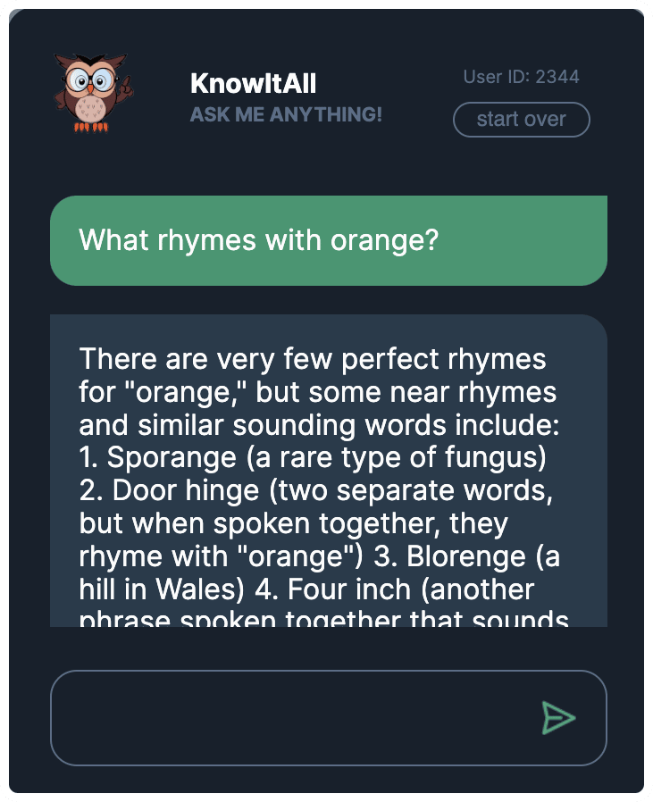 KnowItAll Ask Me Anything app. The user has asked “What rhymes with orange?”. KnowItAll has answered, “ There a re very few perfect rhymes with “orange”, but some new rhymes and similar sounding words include: 1. Sporange (a rare type of fungus) 2. Door hinge (two separate words, when spoken together, they rhyme with “orange”) 3. Blorenge (a hill in Wales) 4. Four inch (another phrase spoken together that sounds…”